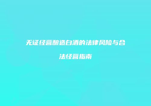 无证经营酿造白酒的法律风险与合法经营指南