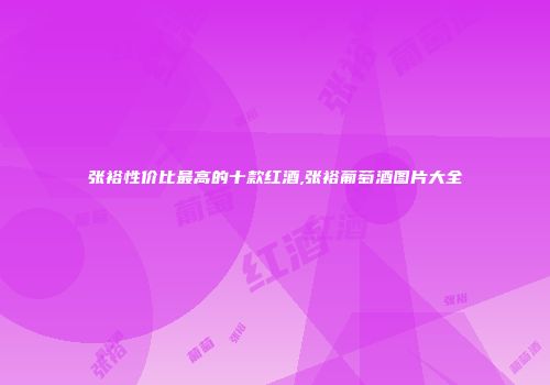 张裕性价比最高的十款红酒,张裕葡萄酒图片大全