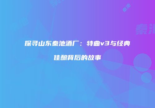 探寻山东秦池酒厂：特曲v3与经典佳酿背后的故事