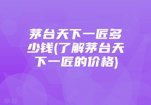 茅台天下一匠多少钱(了解茅台天下一匠的价格)