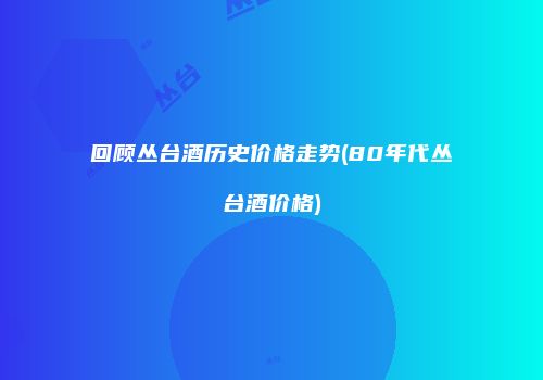 回顾丛台酒历史价格走势(80年代丛台酒价格)