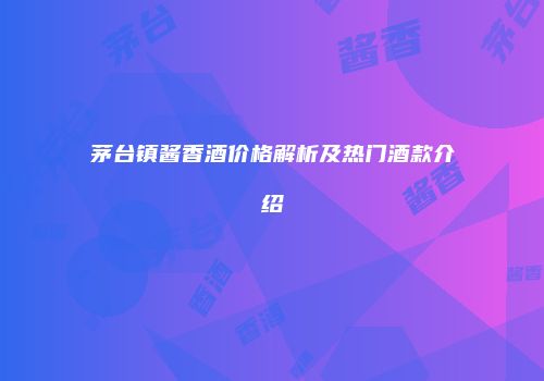 茅台镇酱香酒价格解析及热门酒款介绍