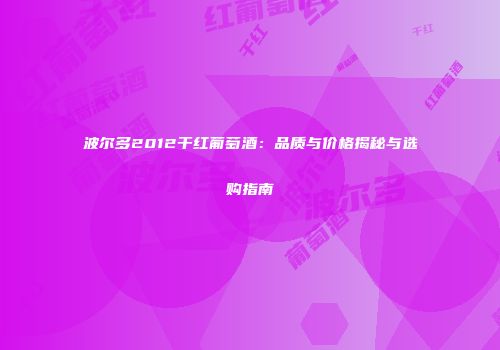 波尔多2012干红葡萄酒：品质与价格揭秘与选购指南