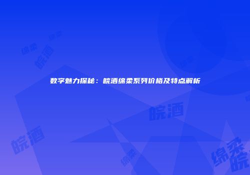 数字魅力探秘：皖酒绵柔系列价格及特点解析