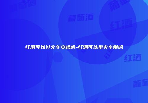 红酒可以过火车安检吗-红酒可以坐火车带吗