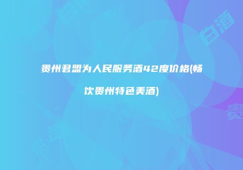 贵州君盟为人民服务酒42度价格(畅饮贵州特色美酒)