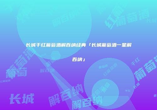 长城干红葡萄酒解百纳经典「长城葡萄酒一星解百纳」