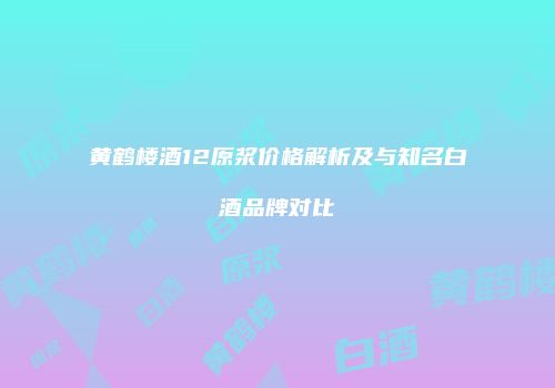 黄鹤楼酒12原浆价格解析及与知名白酒品牌对比