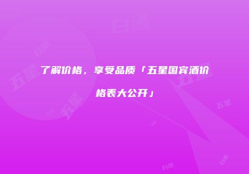了解价格，享受品质「五星国宾酒价格表大公开」