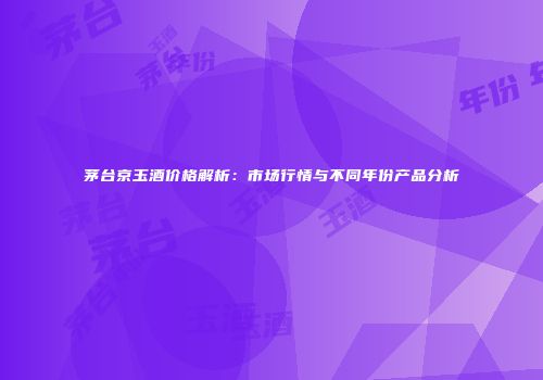 茅台京玉酒价格解析：市场行情与不同年份产品分析