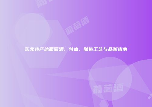 东北特产冰葡萄酒：特点、酿造工艺与品鉴指南