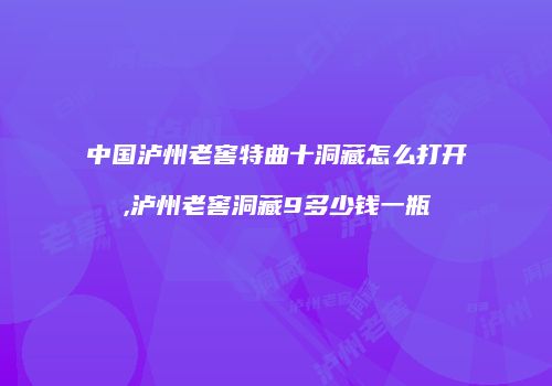 中国泸州老窖特曲十洞藏怎么打开,泸州老窖洞藏9多少钱一瓶