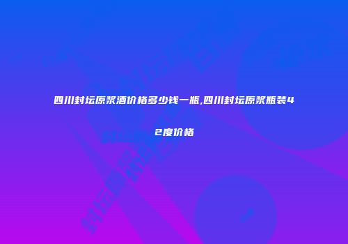 四川封坛原浆酒价格多少钱一瓶,四川封坛原浆瓶装42度价格