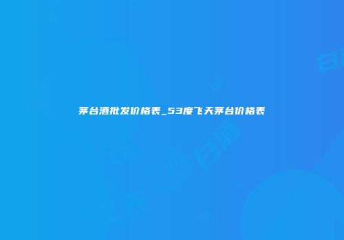 茅台酒批发价格表_53度飞天茅台价格表