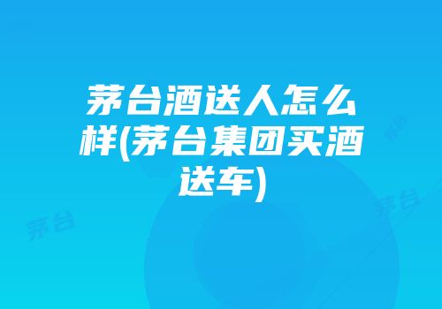 茅台酒送人怎么样(茅台集团买酒送车)