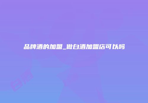品牌酒的加盟_做白酒加盟店可以吗