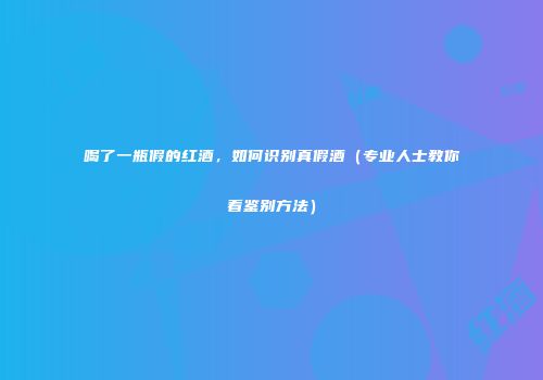 喝了一瓶假的红酒，如何识别真假酒（专业人士教你看鉴别方法）