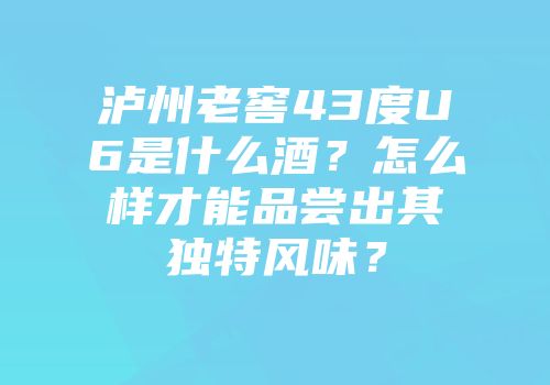 泸州老窖43度U6是什么酒？怎么样才能品尝出其独特风味？