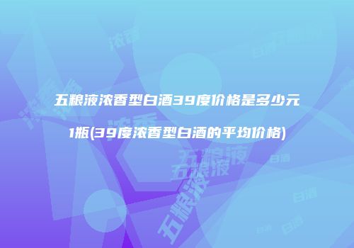 五粮液浓香型白酒39度价格是多少元1瓶(39度浓香型白酒的平均价格)