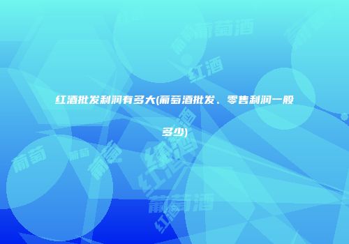 红酒批发利润有多大(葡萄酒批发、零售利润一般多少)