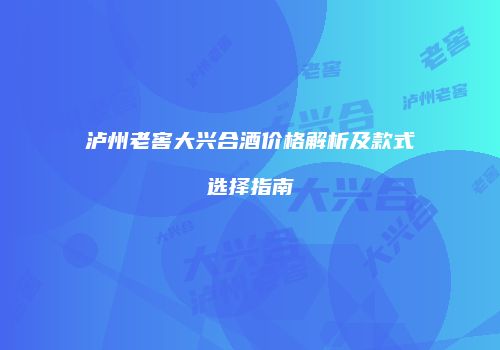 泸州老窖大兴合酒价格解析及款式选择指南