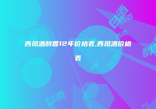 西凤酒醇香12年价格表,西凤酒价格表