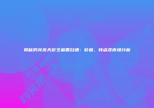 揭秘趵突泉天价芝麻香白酒：价格、特点及市场分析