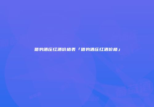 猎豹酒庄红酒价格表「猎豹酒庄红酒价格」