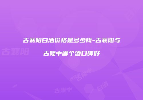 古襄阳白酒价格是多少钱-古襄阳与古隆中哪个酒口碑好