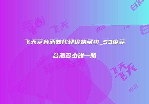 飞天茅台酒总代理价格多少_53度茅台酒多少钱一瓶