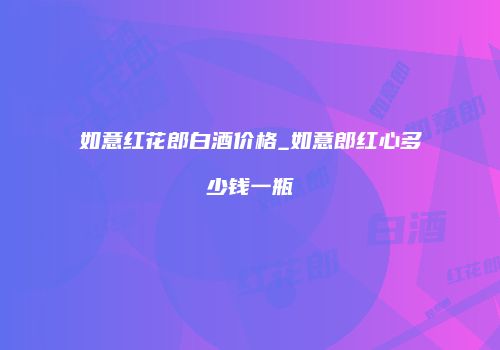 如意红花郎白酒价格_如意郎红心多少钱一瓶