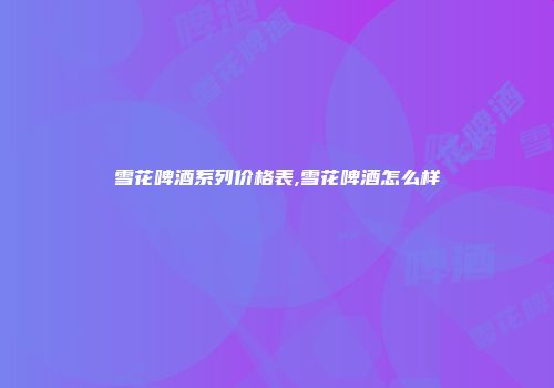 雪花啤酒系列价格表,雪花啤酒怎么样