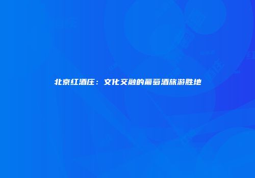 北京红酒庄：文化交融的葡萄酒旅游胜地