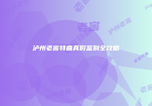 泸州老窖特曲真假鉴别全攻略