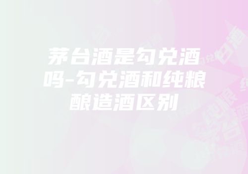 茅台酒是勾兑酒吗-勾兑酒和纯粮酿造酒区别
