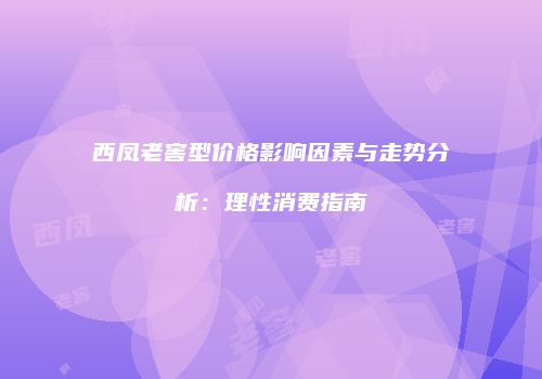 西凤老窖型价格影响因素与走势分析：理性消费指南