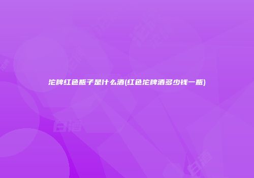 沱牌红色瓶子是什么酒(红色沱牌酒多少钱一瓶)