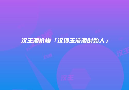 汉王酒价格「汉顶玉液酒创始人」