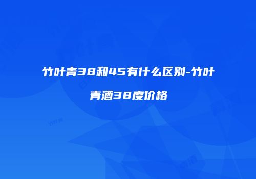 竹叶青38和45有什么区别-竹叶青酒38度价格