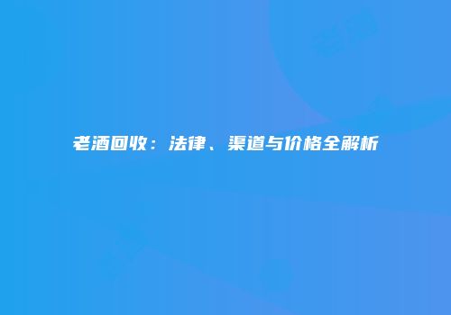 老酒回收：法律、渠道与价格全解析