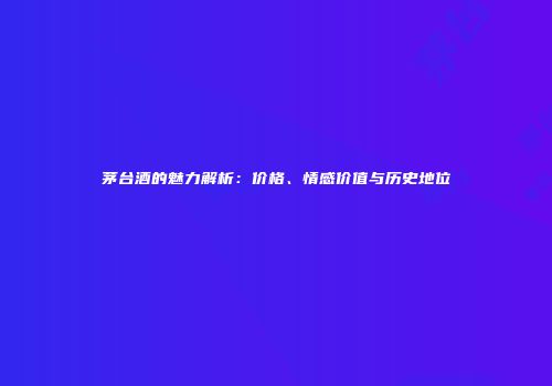 茅台酒的魅力解析：价格、情感价值与历史地位