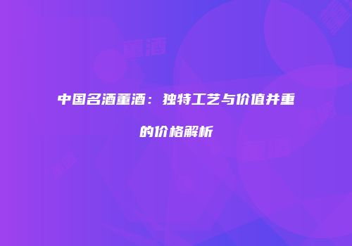 中国名酒董酒：独特工艺与价值并重的价格解析