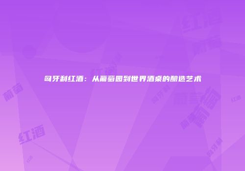 匈牙利红酒：从葡萄园到世界酒桌的酿造艺术