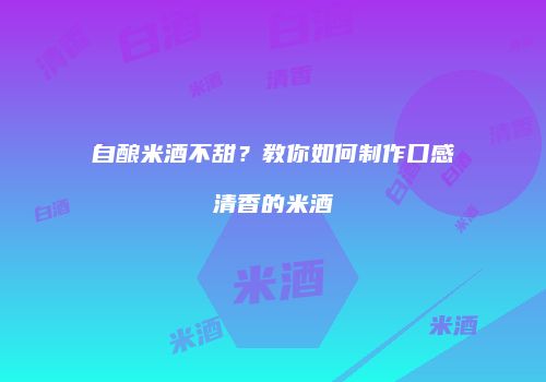 自酿米酒不甜？教你如何制作口感清香的米酒