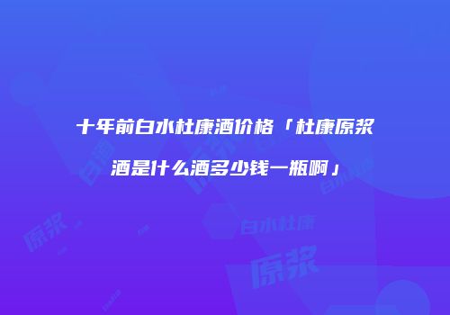 十年前白水杜康酒价格「杜康原浆酒是什么酒多少钱一瓶啊」