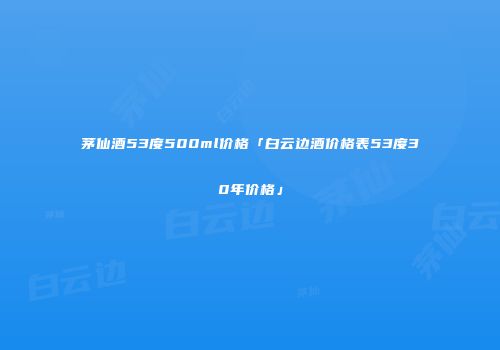 茅仙酒53度500ml价格「白云边酒价格表53度30年价格」