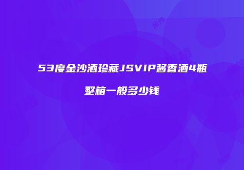 53度金沙酒珍藏JSVIP酱香酒4瓶整箱一般多少钱