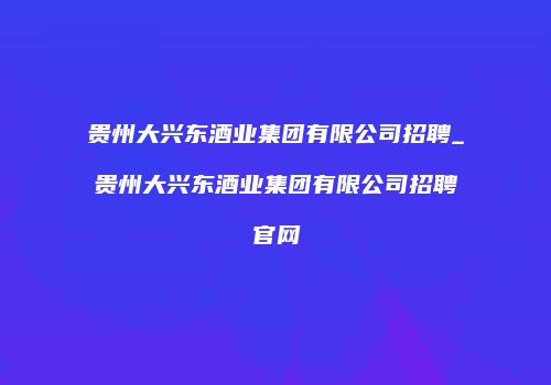 贵州大兴东酒业集团有限公司招聘_贵州大兴东酒业集团有限公司招聘官网