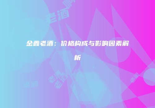金鑫老酒：价格构成与影响因素解析