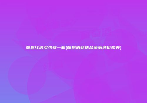 醍恩红酒多少钱一瓶(醍恩酒业精品葡萄酒价格表)